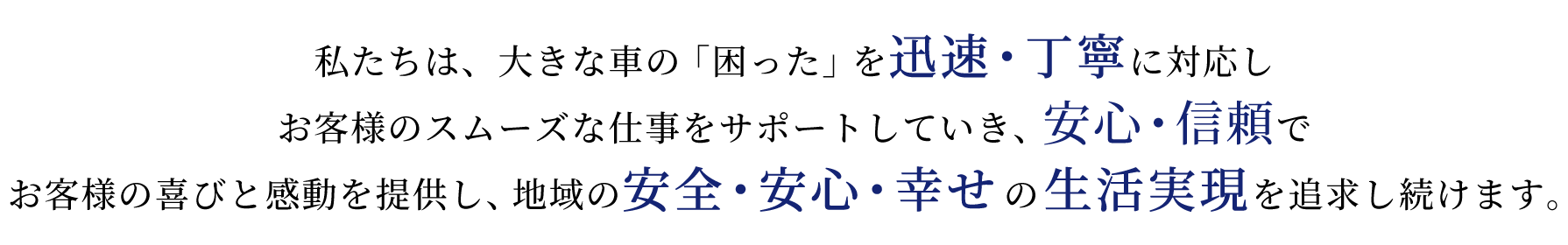 私たちは、大きな車の「困った」を迅速・丁寧に対応し お客様のスムーズな仕事をサポートしていき、安心・信頼で お客様の喜びと感動を提供し、地域の安全・安心・幸せの生活実現を追求し続けます。